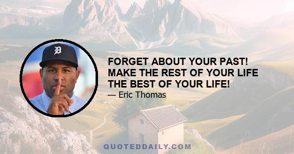 FORGET ABOUT YOUR PAST! MAKE THE REST OF YOUR LIFE THE BEST OF YOUR LIFE!