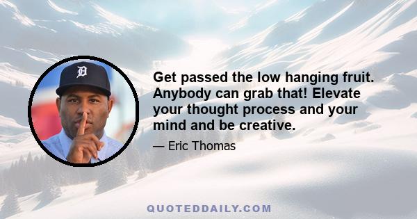 Get passed the low hanging fruit. Anybody can grab that! Elevate your thought process and your mind and be creative.