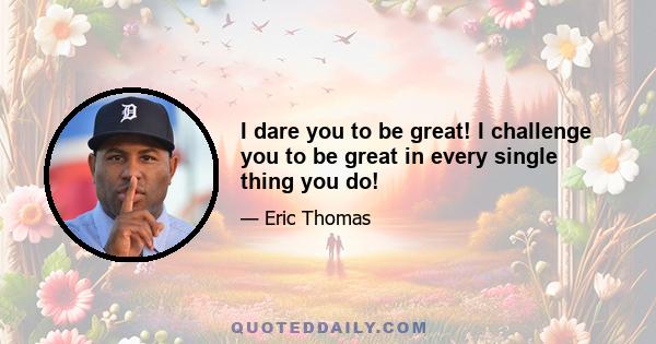 I dare you to be great! I challenge you to be great in every single thing you do!