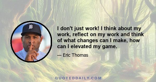 I don't just work! I think about my work, reflect on my work and think of what changes can I make, how can I elevated my game.