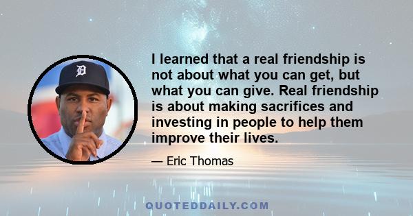 I learned that a real friendship is not about what you can get, but what you can give. Real friendship is about making sacrifices and investing in people to help them improve their lives.