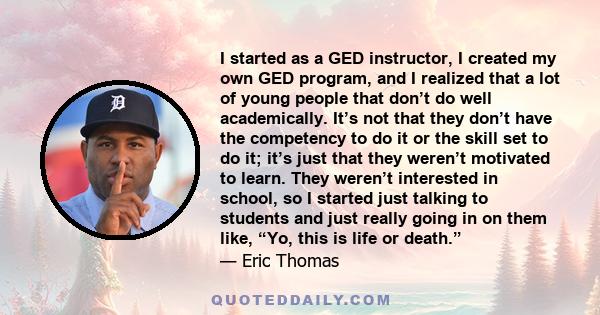 I started as a GED instructor, I created my own GED program, and I realized that a lot of young people that don’t do well academically. It’s not that they don’t have the competency to do it or the skill set to do it;