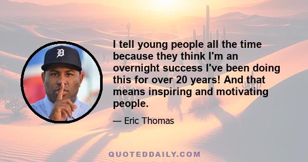 I tell young people all the time because they think I'm an overnight success I've been doing this for over 20 years! And that means inspiring and motivating people.