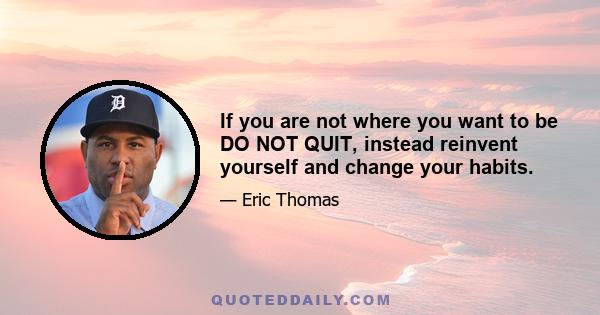 If you are not where you want to be DO NOT QUIT, instead reinvent yourself and change your habits.