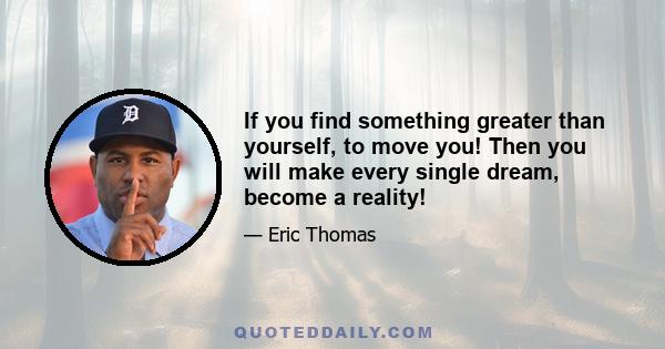 If you find something greater than yourself, to move you! Then you will make every single dream, become a reality!