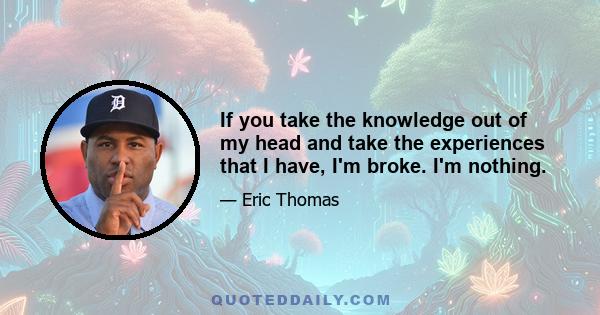 If you take the knowledge out of my head and take the experiences that I have, I'm broke. I'm nothing.