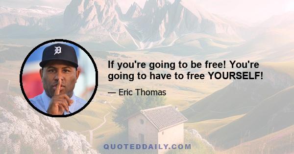 If you're going to be free! You're going to have to free YOURSELF!