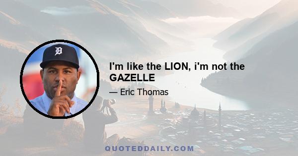 I'm like the LION, i'm not the GAZELLE