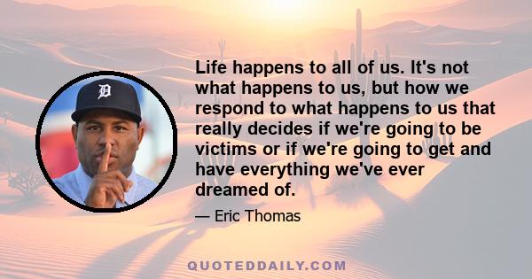 Life happens to all of us. It's not what happens to us, but how we respond to what happens to us that really decides if we're going to be victims or if we're going to get and have everything we've ever dreamed of.