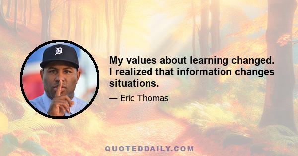 My values about learning changed. I realized that information changes situations.