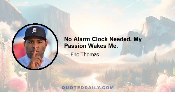 No Alarm Clock Needed. My Passion Wakes Me.