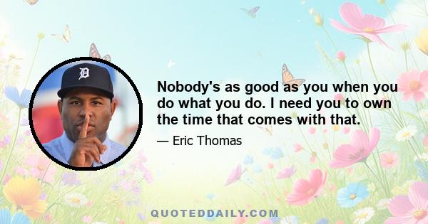 Nobody's as good as you when you do what you do. I need you to own the time that comes with that.