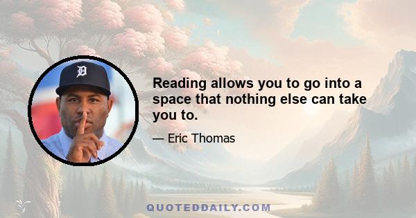 Reading allows you to go into a space that nothing else can take you to.