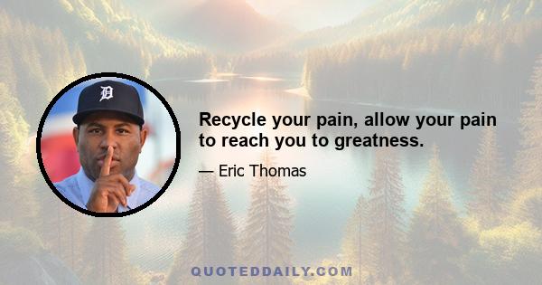 Recycle your pain, allow your pain to reach you to greatness.