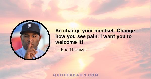 So change your mindset. Change how you see pain. I want you to welcome it!