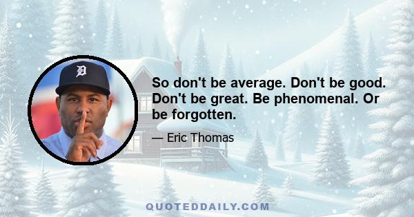 So don't be average. Don't be good. Don't be great. Be phenomenal. Or be forgotten.