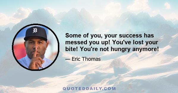 Some of you, your success has messed you up! You've lost your bite! You're not hungry anymore!