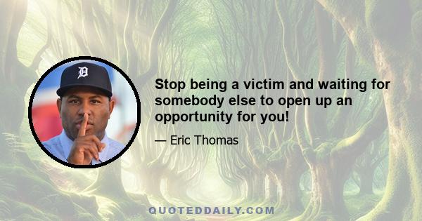 Stop being a victim and waiting for somebody else to open up an opportunity for you!