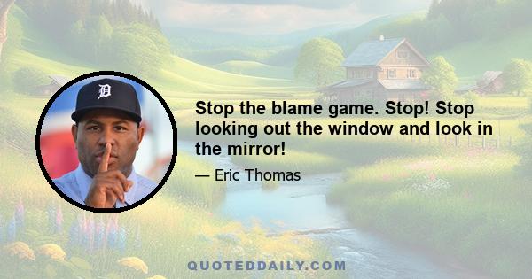 Stop the blame game. Stop! Stop looking out the window and look in the mirror!