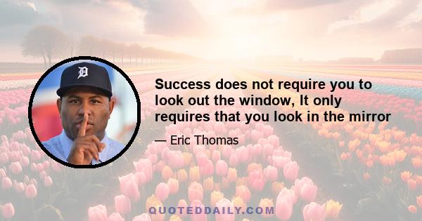 Success does not require you to look out the window, It only requires that you look in the mirror