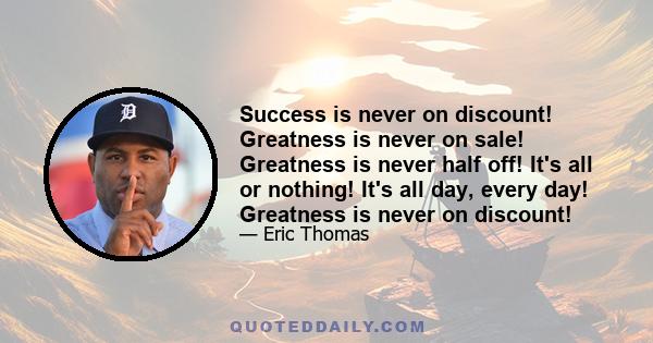 Success is never on discount! Greatness is never on sale! Greatness is never half off! It's all or nothing! It's all day, every day! Greatness is never on discount!