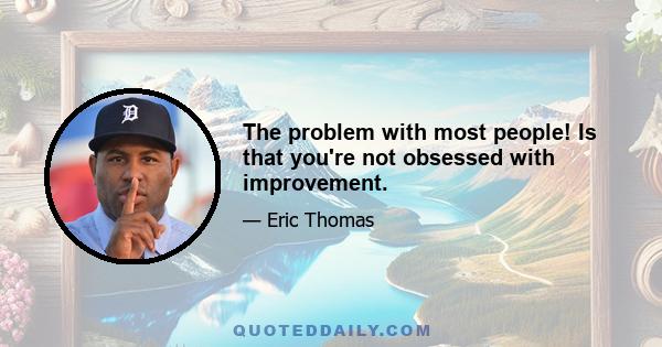 The problem with most people! Is that you're not obsessed with improvement.