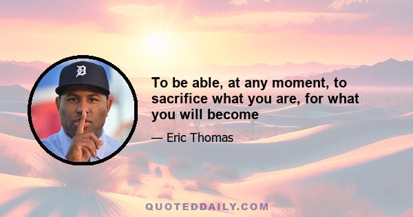 To be able, at any moment, to sacrifice what you are, for what you will become