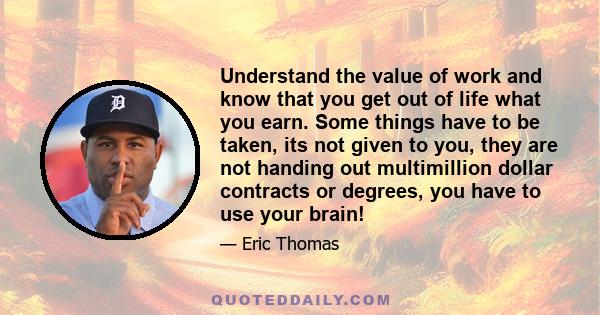 Understand the value of work and know that you get out of life what you earn. Some things have to be taken, its not given to you, they are not handing out multimillion dollar contracts or degrees, you have to use your