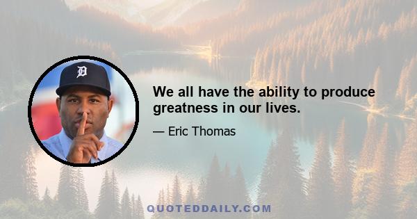 We all have the ability to produce greatness in our lives.