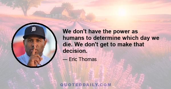 We don't have the power as humans to determine which day we die. We don't get to make that decision.