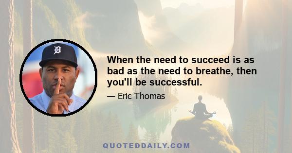 When the need to succeed is as bad as the need to breathe, then you'll be successful.