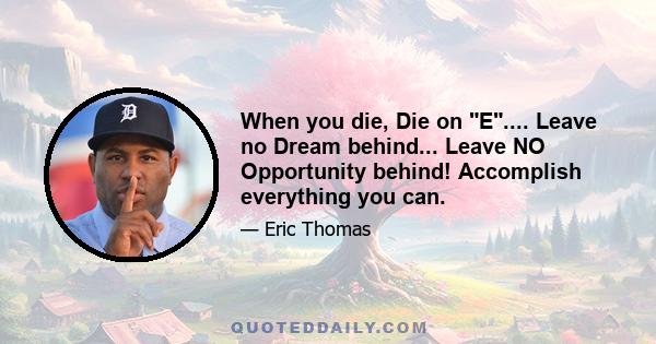 When you die, Die on E.... Leave no Dream behind... Leave NO Opportunity behind! Accomplish everything you can.