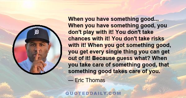 When you have something good... When you have something good, you don't play with it! You don't take chances with it! You don't take risks with it! When you got something good, you get every single thing you can get out 