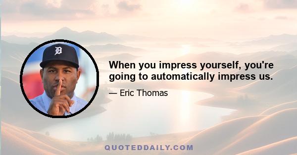 When you impress yourself, you're going to automatically impress us.