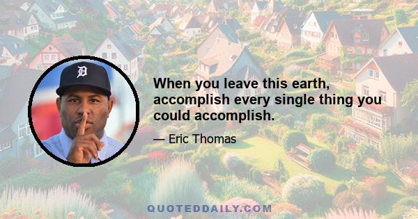 When you leave this earth, accomplish every single thing you could accomplish.