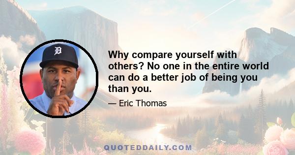 Why compare yourself with others? No one in the entire world can do a better job of being you than you.