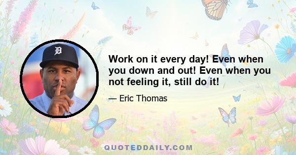 Work on it every day! Even when you down and out! Even when you not feeling it, still do it!