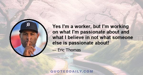 Yes I'm a worker, but I'm working on what I'm passionate about and what I believe in not what someone else is passionate about!