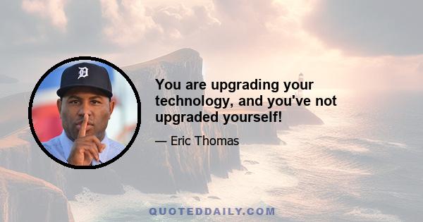 You are upgrading your technology, and you've not upgraded yourself!