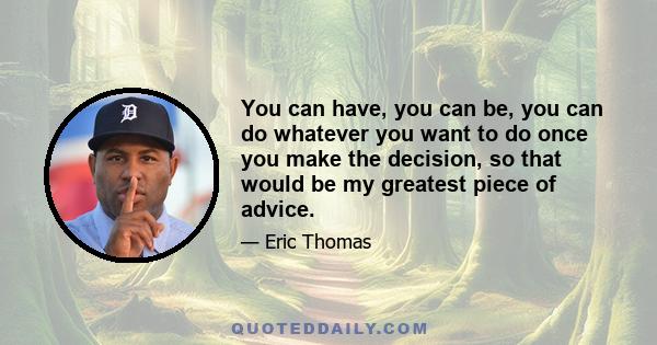 You can have, you can be, you can do whatever you want to do once you make the decision, so that would be my greatest piece of advice.