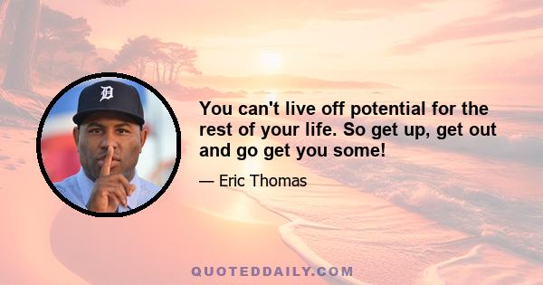 You can't live off potential for the rest of your life. So get up, get out and go get you some!