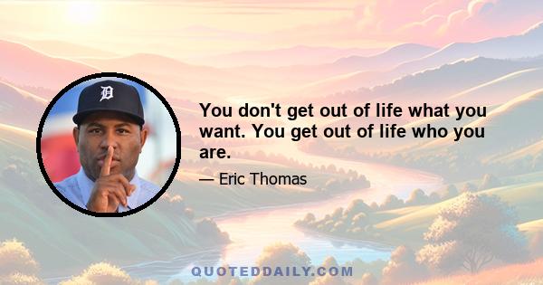 You don't get out of life what you want. You get out of life who you are.