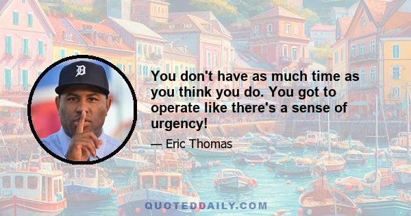 You don't have as much time as you think you do. You got to operate like there's a sense of urgency!