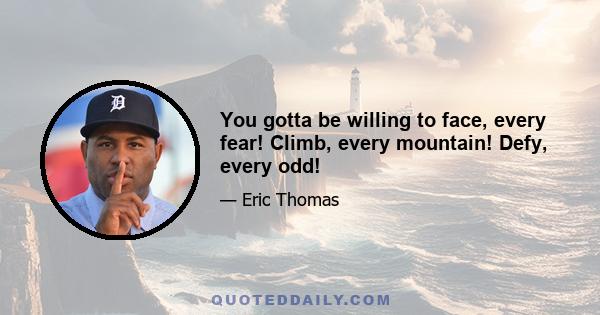 You gotta be willing to face, every fear! Climb, every mountain! Defy, every odd!