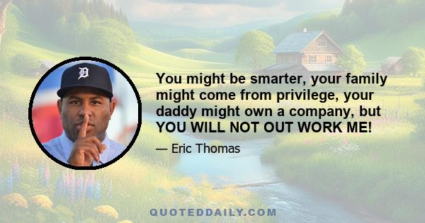 You might be smarter, your family might come from privilege, your daddy might own a company, but YOU WILL NOT OUT WORK ME!