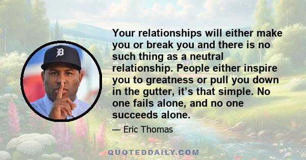 Your relationships will either make you or break you and there is no such thing as a neutral relationship. People either inspire you to greatness or pull you down in the gutter, it’s that simple. No one fails alone, and 