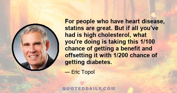 For people who have heart disease, statins are great. But if all you've had is high cholesterol, what you're doing is taking this 1/100 chance of getting a benefit and offsetting it with 1/200 chance of getting diabetes.