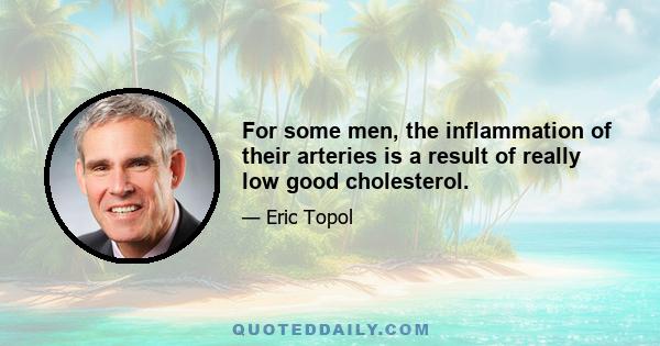 For some men, the inflammation of their arteries is a result of really low good cholesterol.