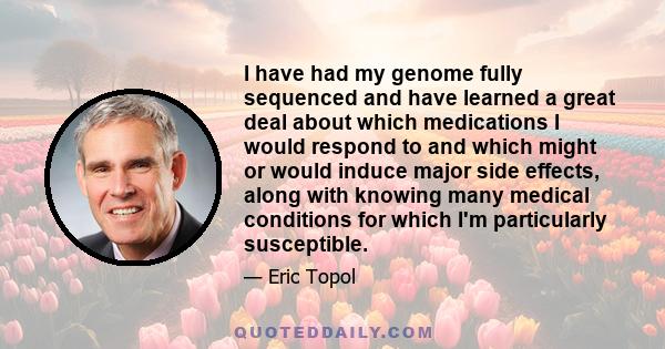 I have had my genome fully sequenced and have learned a great deal about which medications I would respond to and which might or would induce major side effects, along with knowing many medical conditions for which I'm