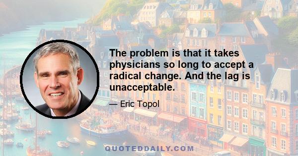 The problem is that it takes physicians so long to accept a radical change. And the lag is unacceptable.